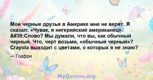 Мои черные друзья в Америке мне не верят. Я сказал: «Чувак, я нигерийский американец». 'Слово? Мы думали, что вы, как обычный черный. Что, черт возьми, «обычный черный»? Crayola выходит с цветами, о которых я не