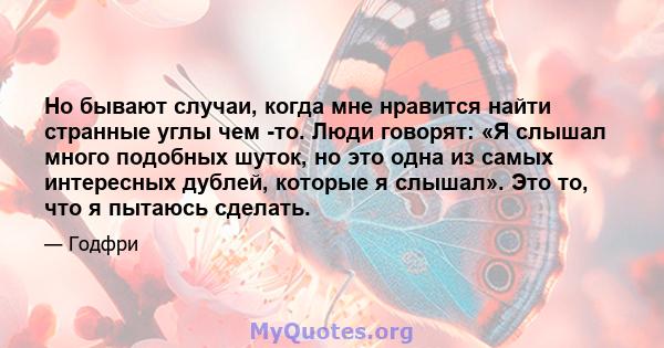 Но бывают случаи, когда мне нравится найти странные углы чем -то. Люди говорят: «Я слышал много подобных шуток, но это одна из самых интересных дублей, которые я слышал». Это то, что я пытаюсь сделать.