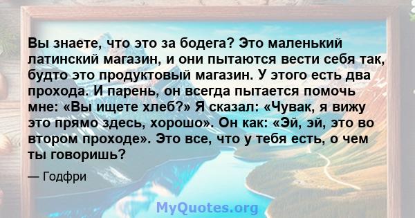 Вы знаете, что это за бодега? Это маленький латинский магазин, и они пытаются вести себя так, будто это продуктовый магазин. У этого есть два прохода. И парень, он всегда пытается помочь мне: «Вы ищете хлеб?» Я сказал: