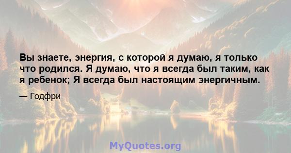 Вы знаете, энергия, с которой я думаю, я только что родился. Я думаю, что я всегда был таким, как я ребенок; Я всегда был настоящим энергичным.