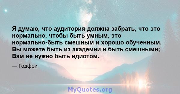 Я думаю, что аудитория должна забрать, что это нормально, чтобы быть умным, это нормально-быть смешным и хорошо обученным. Вы можете быть из академии и быть смешными; Вам не нужно быть идиотом.