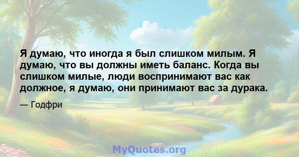 Я думаю, что иногда я был слишком милым. Я думаю, что вы должны иметь баланс. Когда вы слишком милые, люди воспринимают вас как должное, я думаю, они принимают вас за дурака.