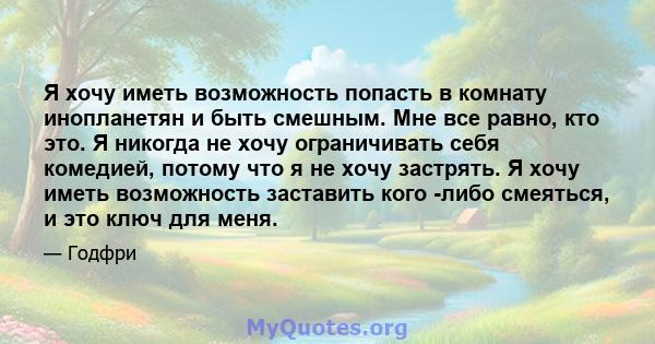 Я хочу иметь возможность попасть в комнату инопланетян и быть смешным. Мне все равно, кто это. Я никогда не хочу ограничивать себя комедией, потому что я не хочу застрять. Я хочу иметь возможность заставить кого -либо