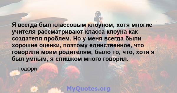 Я всегда был классовым клоуном, хотя многие учителя рассматривают класса клоуна как создателя проблем. Но у меня всегда были хорошие оценки, поэтому единственное, что говорили моим родителям, было то, что, хотя я был