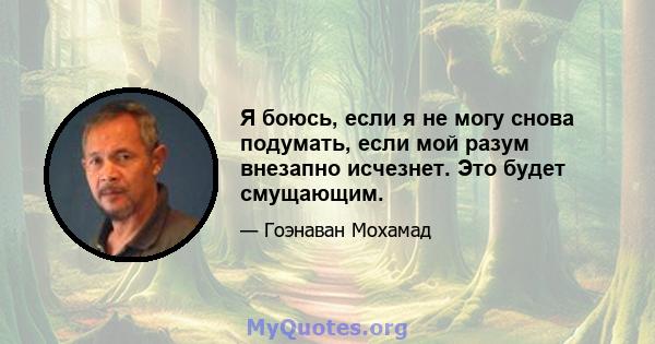 Я боюсь, если я не могу снова подумать, если мой разум внезапно исчезнет. Это будет смущающим.