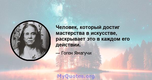 Человек, который достиг мастерства в искусстве, раскрывает это в каждом его действии.