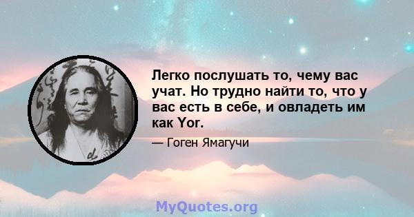 Легко послушать то, чему вас учат. Но трудно найти то, что у вас есть в себе, и овладеть им как Yor.