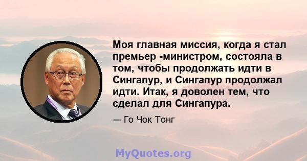 Моя главная миссия, когда я стал премьер -министром, состояла в том, чтобы продолжать идти в Сингапур, и Сингапур продолжал идти. Итак, я доволен тем, что сделал для Сингапура.