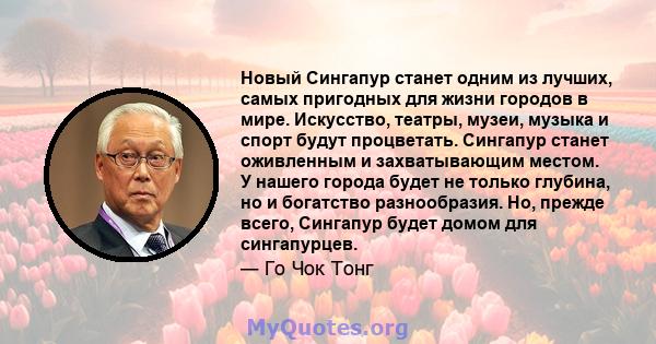 Новый Сингапур станет одним из лучших, самых пригодных для жизни городов в мире. Искусство, театры, музеи, музыка и спорт будут процветать. Сингапур станет оживленным и захватывающим местом. У нашего города будет не