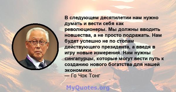 В следующем десятилетии нам нужно думать и вести себя как революционеры. Мы должны вводить новшества, а не просто подражать. Нам будет успешно не по стопам действующего президента, а введя в игру новые измерения. Нам