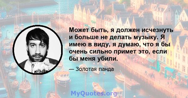 Может быть, я должен исчезнуть и больше не делать музыку. Я имею в виду, я думаю, что я бы очень сильно примет это, если бы меня убили.