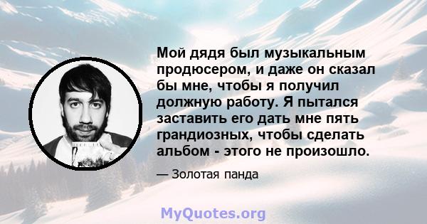 Мой дядя был музыкальным продюсером, и даже он сказал бы мне, чтобы я получил должную работу. Я пытался заставить его дать мне пять грандиозных, чтобы сделать альбом - этого не произошло.