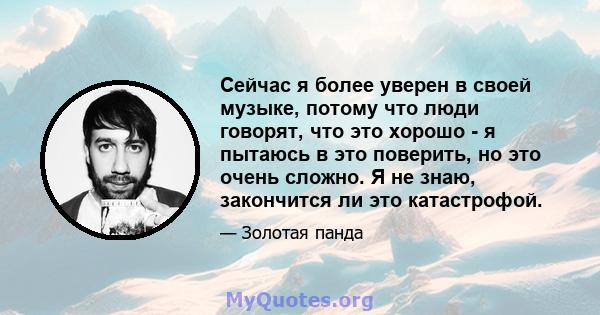 Сейчас я более уверен в своей музыке, потому что люди говорят, что это хорошо - я пытаюсь в это поверить, но это очень сложно. Я не знаю, закончится ли это катастрофой.