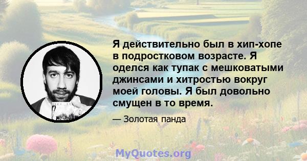 Я действительно был в хип-хопе в подростковом возрасте. Я оделся как тупак с мешковатыми джинсами и хитростью вокруг моей головы. Я был довольно смущен в то время.