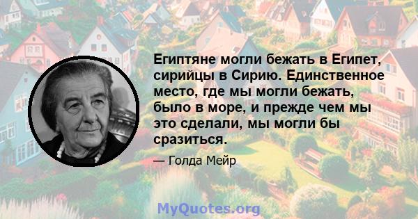 Египтяне могли бежать в Египет, сирийцы в Сирию. Единственное место, где мы могли бежать, было в море, и прежде чем мы это сделали, мы могли бы сразиться.