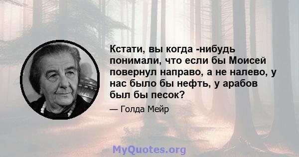 Кстати, вы когда -нибудь понимали, что если бы Моисей повернул направо, а не налево, у нас было бы нефть, у арабов был бы песок?