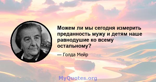 Можем ли мы сегодня измерить преданность мужу и детям наше равнодушие ко всему остальному?