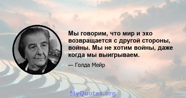 Мы говорим, что мир и эхо возвращается с другой стороны, войны. Мы не хотим войны, даже когда мы выигрываем.