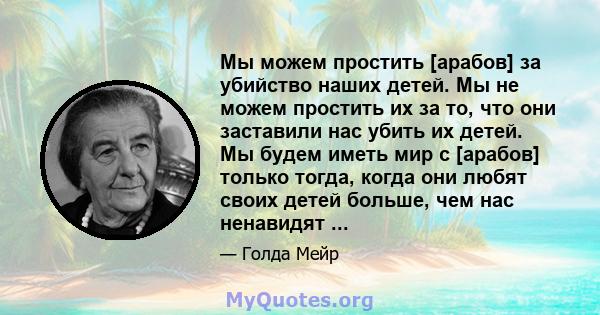 Мы можем простить [арабов] за убийство наших детей. Мы не можем простить их за то, что они заставили нас убить их детей. Мы будем иметь мир с [арабов] только тогда, когда они любят своих детей больше, чем нас ненавидят