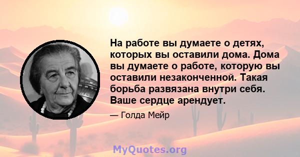 На работе вы думаете о детях, которых вы оставили дома. Дома вы думаете о работе, которую вы оставили незаконченной. Такая борьба развязана внутри себя. Ваше сердце арендует.