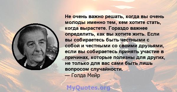 Не очень важно решать, когда вы очень молоды именно тем, кем хотите стать, когда вырастете. Гораздо важнее определить, как вы хотите жить. Если вы собираетесь быть честными с собой и честными со своими друзьями, если вы 