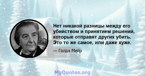 Нет никакой разницы между его убийством и принятием решений, которые отправят других убить. Это то же самое, или даже хуже.