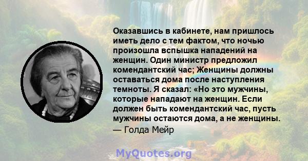 Оказавшись в кабинете, нам пришлось иметь дело с тем фактом, что ночью произошла вспышка нападений на женщин. Один министр предложил комендантский час; Женщины должны оставаться дома после наступления темноты. Я сказал: 