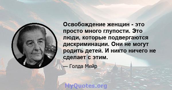 Освобождение женщин - это просто много глупости. Это люди, которые подвергаются дискриминации. Они не могут родить детей. И никто ничего не сделает с этим.