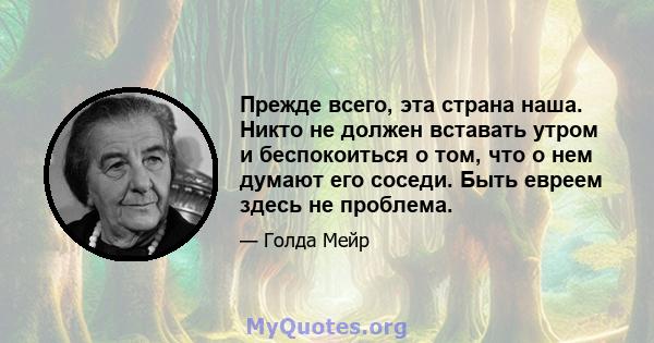 Прежде всего, эта страна наша. Никто не должен вставать утром и беспокоиться о том, что о нем думают его соседи. Быть евреем здесь не проблема.