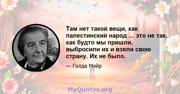 Там нет такой вещи, как палестинский народ ... это не так, как будто мы пришли, выбросили их и взяли свою страну. Их не было.