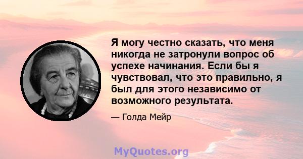 Я могу честно сказать, что меня никогда не затронули вопрос об успехе начинания. Если бы я чувствовал, что это правильно, я был для этого независимо от возможного результата.