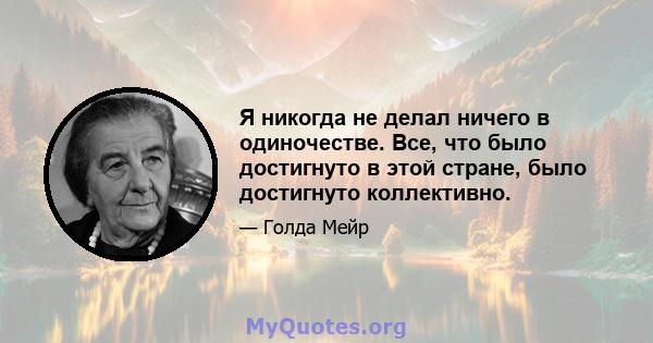 Я никогда не делал ничего в одиночестве. Все, что было достигнуто в этой стране, было достигнуто коллективно.