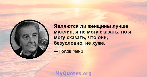 Являются ли женщины лучше мужчин, я не могу сказать, но я могу сказать, что они, безусловно, не хуже.