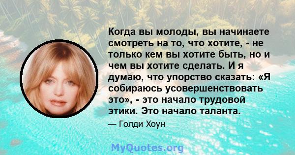 Когда вы молоды, вы начинаете смотреть на то, что хотите, - не только кем вы хотите быть, но и чем вы хотите сделать. И я думаю, что упорство сказать: «Я собираюсь усовершенствовать это», - это начало трудовой этики.