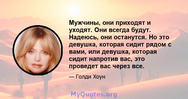 Мужчины, они приходят и уходят. Они всегда будут. Надеюсь, они останутся. Но это девушка, которая сидит рядом с вами, или девушка, которая сидит напротив вас, это проведет вас через все.