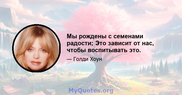 Мы рождены с семенами радости; Это зависит от нас, чтобы воспитывать это.