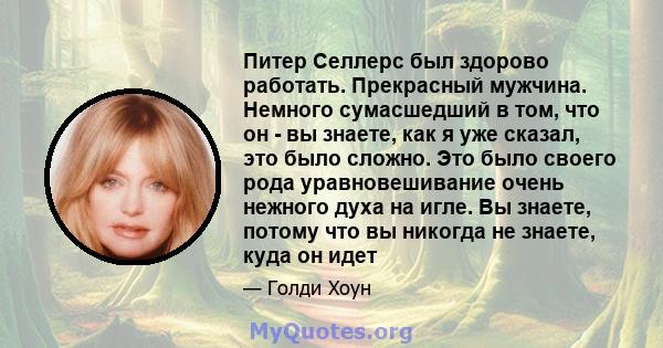 Питер Селлерс был здорово работать. Прекрасный мужчина. Немного сумасшедший в том, что он - вы знаете, как я уже сказал, это было сложно. Это было своего рода уравновешивание очень нежного духа на игле. Вы знаете,