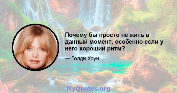 Почему бы просто не жить в данный момент, особенно если у него хороший ритм?