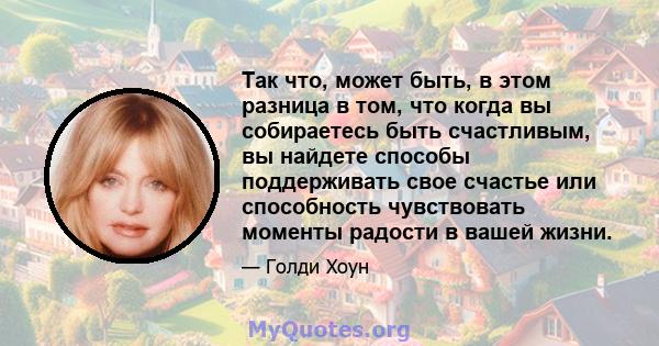 Так что, может быть, в этом разница в том, что когда вы собираетесь быть счастливым, вы найдете способы поддерживать свое счастье или способность чувствовать моменты радости в вашей жизни.