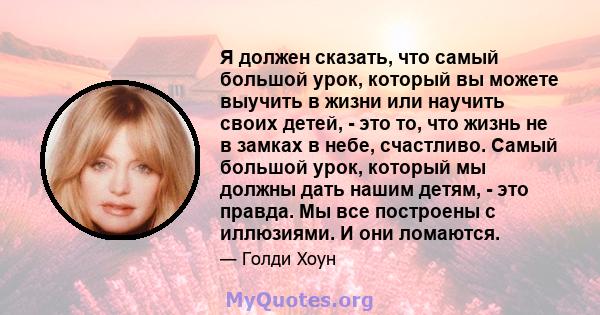 Я должен сказать, что самый большой урок, который вы можете выучить в жизни или научить своих детей, - это то, что жизнь не в замках в небе, счастливо. Самый большой урок, который мы должны дать нашим детям, - это