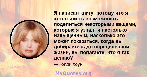 Я написал книгу, потому что я хотел иметь возможность поделиться некоторыми вещами, которые я узнал, и настолько напыщенным, насколько это может показаться, когда вы добираетесь до определенной жизни, вы полагаете, что