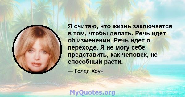 Я считаю, что жизнь заключается в том, чтобы делать. Речь идет об изменении. Речь идет о переходе. Я не могу себе представить, как человек, не способный расти.