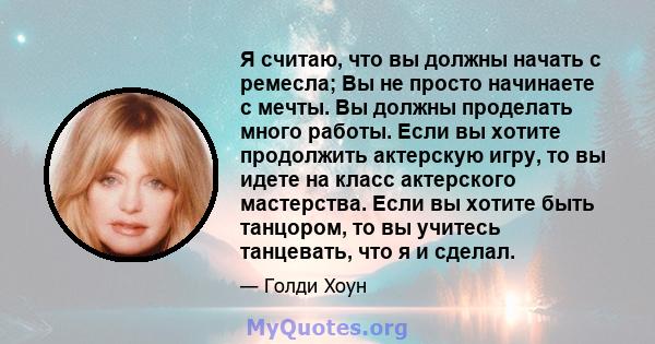 Я считаю, что вы должны начать с ремесла; Вы не просто начинаете с мечты. Вы должны проделать много работы. Если вы хотите продолжить актерскую игру, то вы идете на класс актерского мастерства. Если вы хотите быть