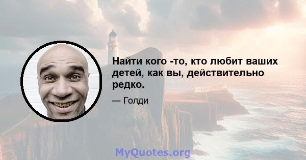 Найти кого -то, кто любит ваших детей, как вы, действительно редко.