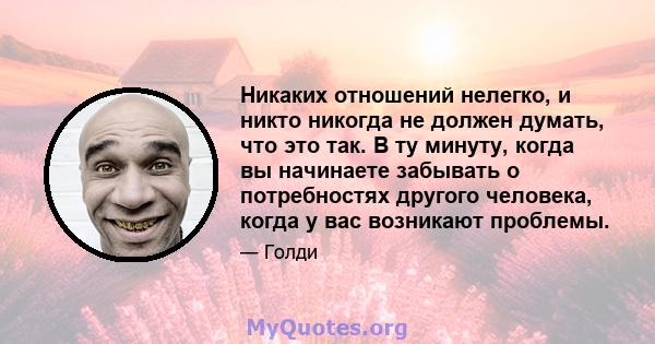 Никаких отношений нелегко, и никто никогда не должен думать, что это так. В ту минуту, когда вы начинаете забывать о потребностях другого человека, когда у вас возникают проблемы.