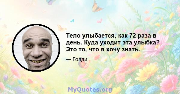 Тело улыбается, как 72 раза в день. Куда уходит эта улыбка? Это то, что я хочу знать.