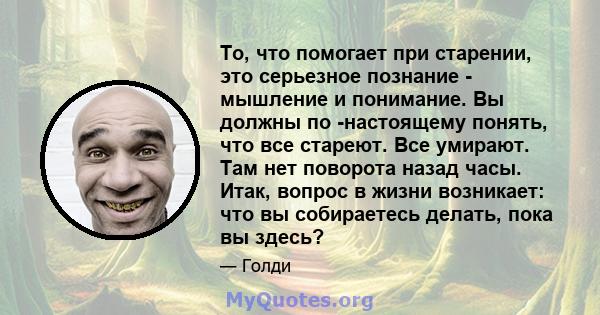 То, что помогает при старении, это серьезное познание - мышление и понимание. Вы должны по -настоящему понять, что все стареют. Все умирают. Там нет поворота назад часы. Итак, вопрос в жизни возникает: что вы