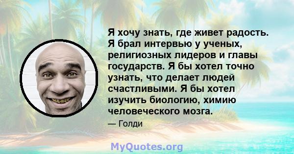 Я хочу знать, где живет радость. Я брал интервью у ученых, религиозных лидеров и главы государств. Я бы хотел точно узнать, что делает людей счастливыми. Я бы хотел изучить биологию, химию человеческого мозга.