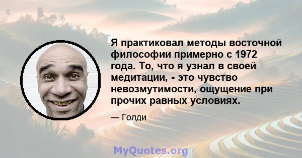 Я практиковал методы восточной философии примерно с 1972 года. То, что я узнал в своей медитации, - это чувство невозмутимости, ощущение при прочих равных условиях.