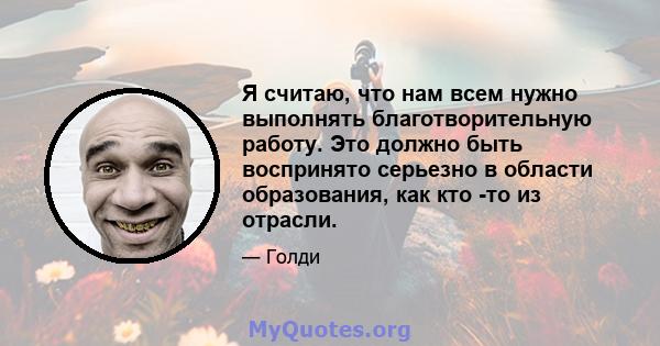 Я считаю, что нам всем нужно выполнять благотворительную работу. Это должно быть воспринято серьезно в области образования, как кто -то из отрасли.